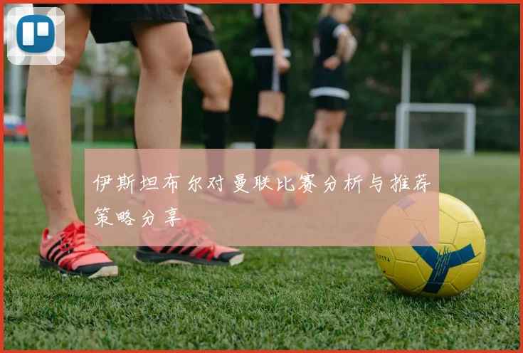 伊斯坦布尔对曼联比赛分析与推荐策略分享