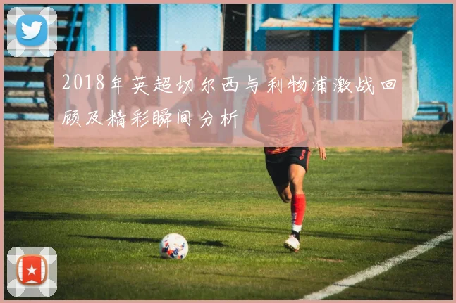 2018年英超切尔西与利物浦激战回顾及精彩瞬间分析