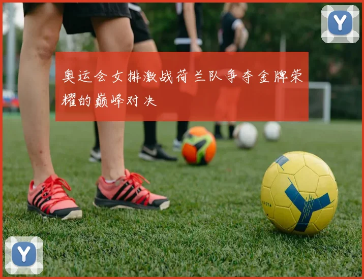 奥运会女排激战荷兰队争夺金牌荣耀的巅峰对决