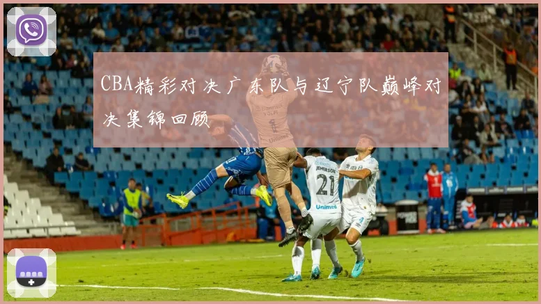 CBA精彩对决广东队与辽宁队巅峰对决集锦回顾