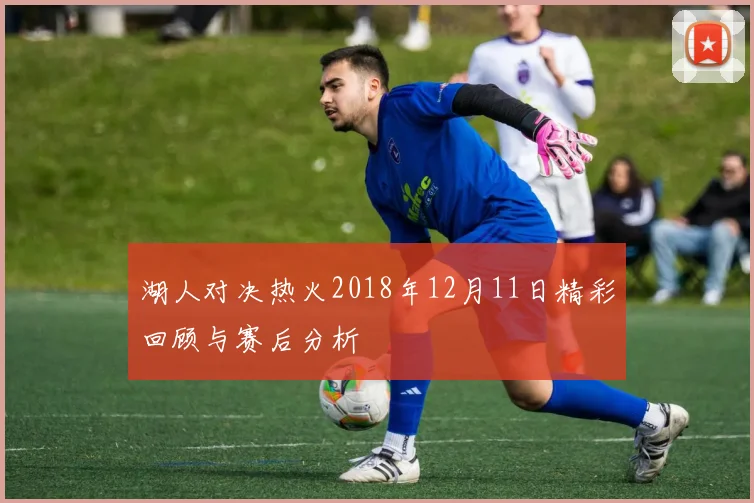 湖人对决热火2018年12月11日精彩回顾与赛后分析