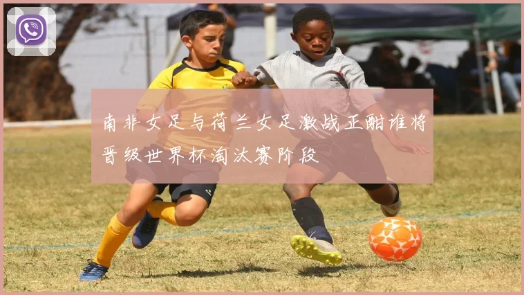 南非女足与荷兰女足激战正酣谁将晋级世界杯淘汰赛阶段