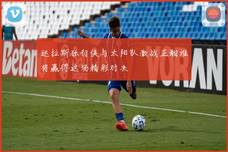 达拉斯独行侠与太阳队激战正酣谁将赢得这场精彩对决