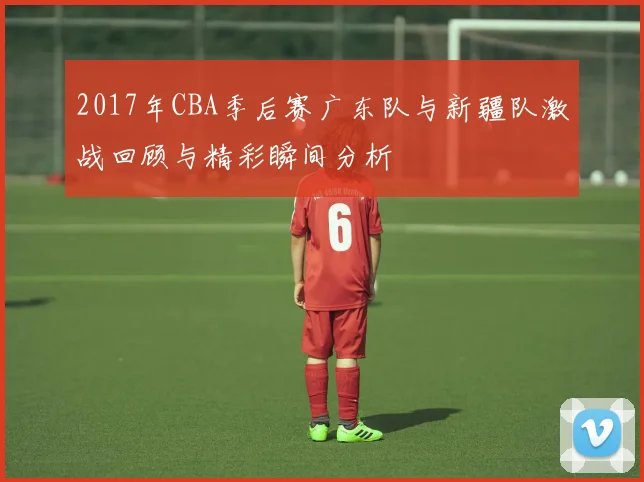 2017年CBA季后赛广东队与新疆队激战回顾与精彩瞬间分析