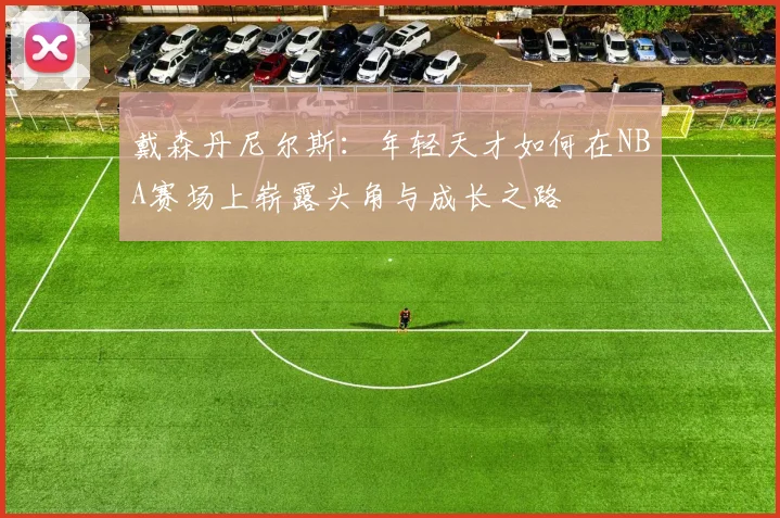 戴森丹尼尔斯：年轻天才如何在NBA赛场上崭露头角与成长之路