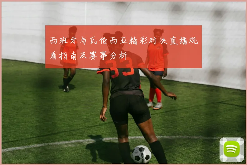 西班牙与瓦伦西亚精彩对决直播观看指南及赛事分析