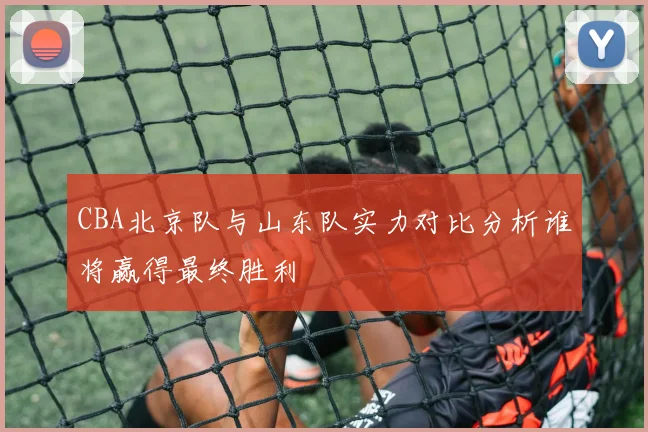 CBA北京队与山东队实力对比分析谁将赢得最终胜利
