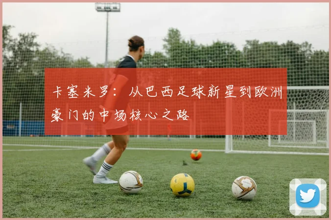 卡塞米罗：从巴西足球新星到欧洲豪门的中场核心之路