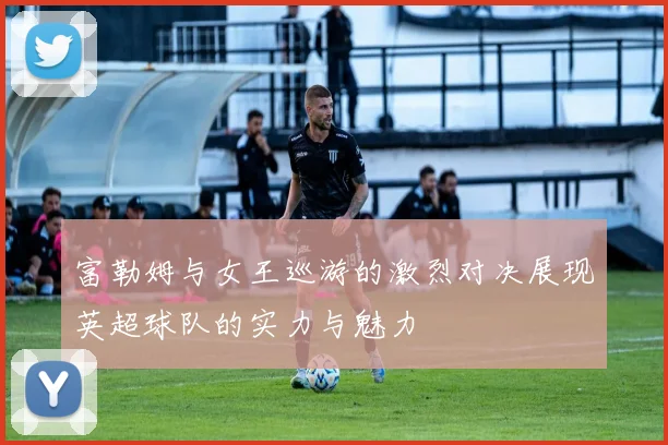 富勒姆与女王巡游的激烈对决展现英超球队的实力与魅力
