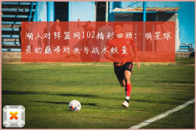 湖人对阵篮网102精彩回顾：明星球员的巅峰对决与战术较量