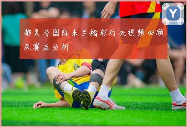 都灵与国际米兰精彩对决视频回顾及赛后分析