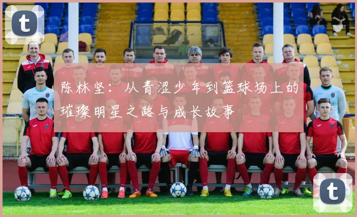 陈林坚：从青涩少年到篮球场上的璀璨明星之路与成长故事
