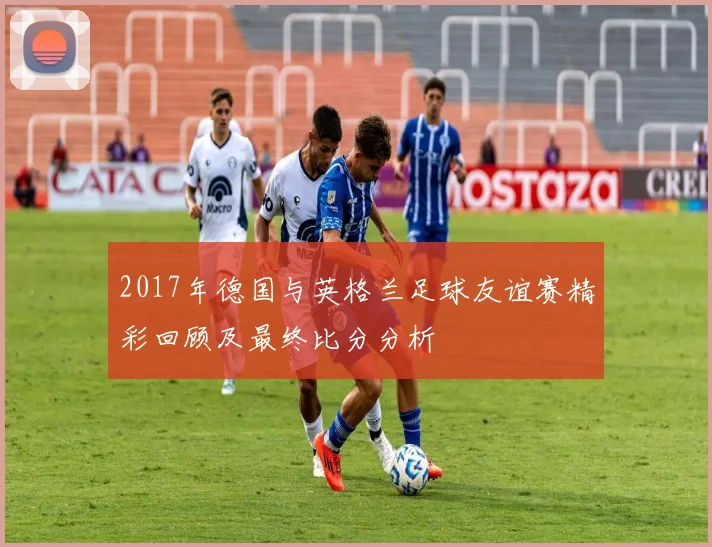 2017年德国与英格兰足球友谊赛精彩回顾及最终比分分析