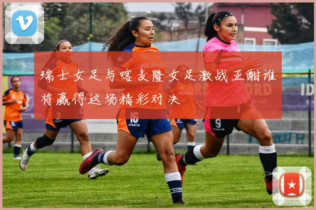 瑞士女足与喀麦隆女足激战正酣谁将赢得这场精彩对决