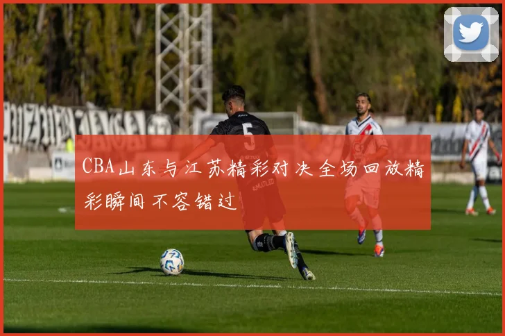 CBA山东与江苏精彩对决全场回放精彩瞬间不容错过