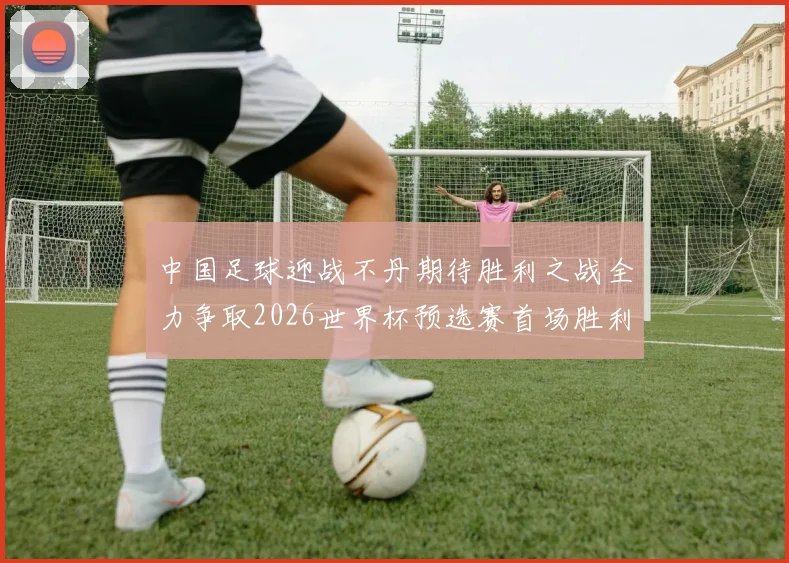 中国足球迎战不丹期待胜利之战全力争取2026世界杯预选赛首场胜利