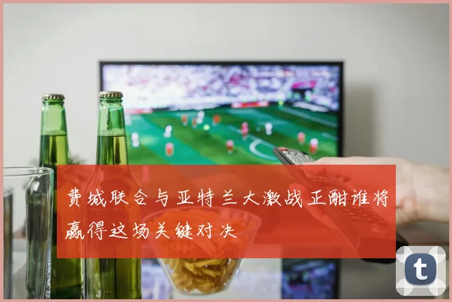 费城联合与亚特兰大激战正酣谁将赢得这场关键对决