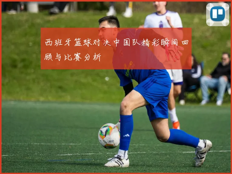 西班牙篮球对决中国队精彩瞬间回顾与比赛分析