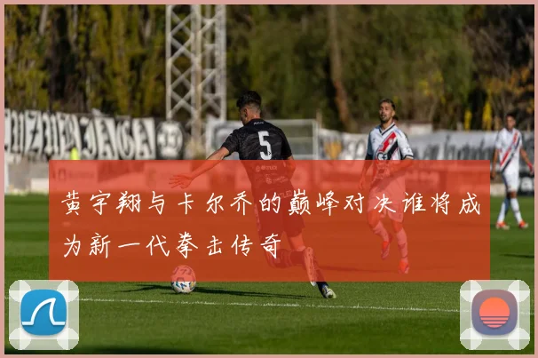 黄宇翔与卡尔乔的巅峰对决谁将成为新一代拳击传奇