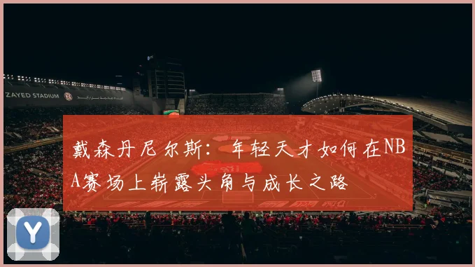 戴森丹尼尔斯：年轻天才如何在NBA赛场上崭露头角与成长之路