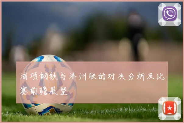 浦项钢铁与济州联的对决分析及比赛前瞻展望
