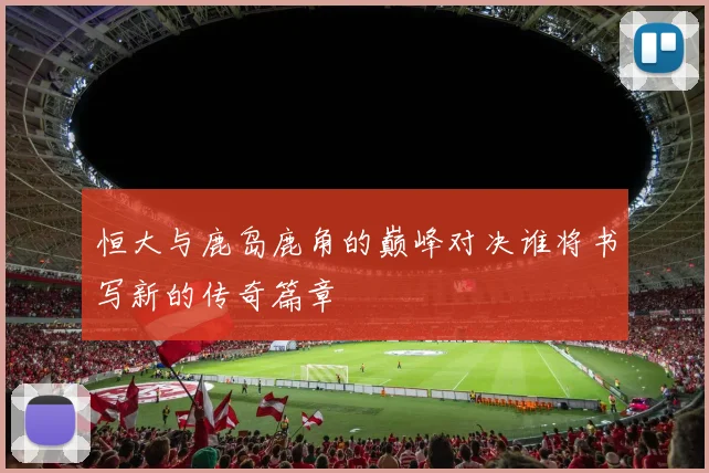 恒大与鹿岛鹿角的巅峰对决谁将书写新的传奇篇章