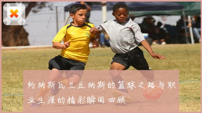 约纳斯瓦兰丘纳斯的篮球之路与职业生涯的精彩瞬间回顾