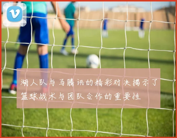湖人队与马腾讯的精彩对决揭示了篮球战术与团队合作的重要性