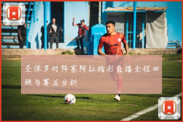 圣保罗对阵塞阿拉精彩直播全程回顾与赛后分析
