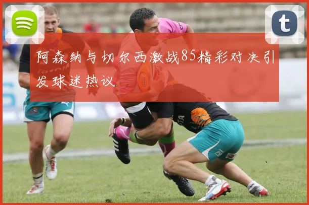 阿森纳与切尔西激战85精彩对决引发球迷热议