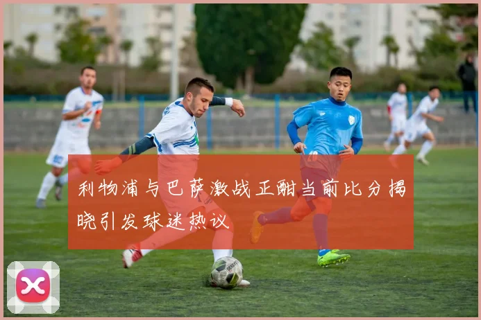 利物浦与巴萨激战正酣当前比分揭晓引发球迷热议