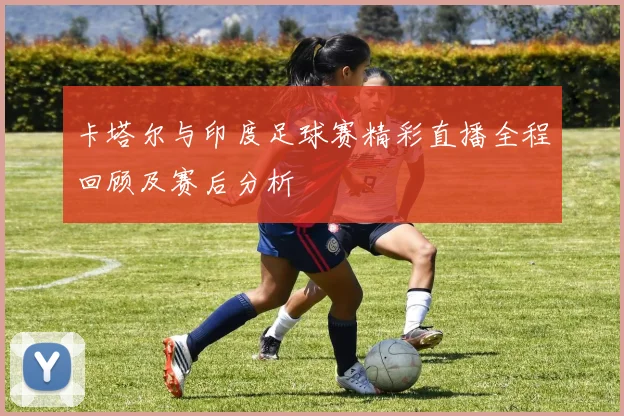 卡塔尔与印度足球赛精彩直播全程回顾及赛后分析