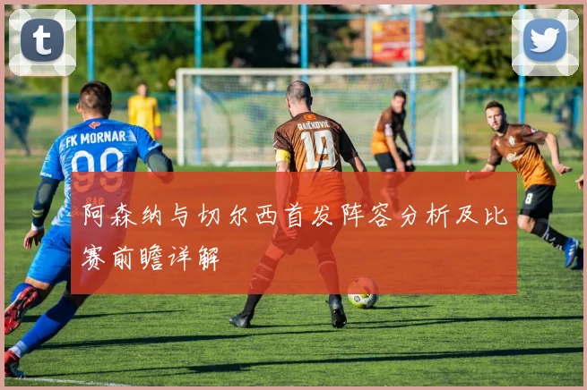 阿森纳与切尔西首发阵容分析及比赛前瞻详解