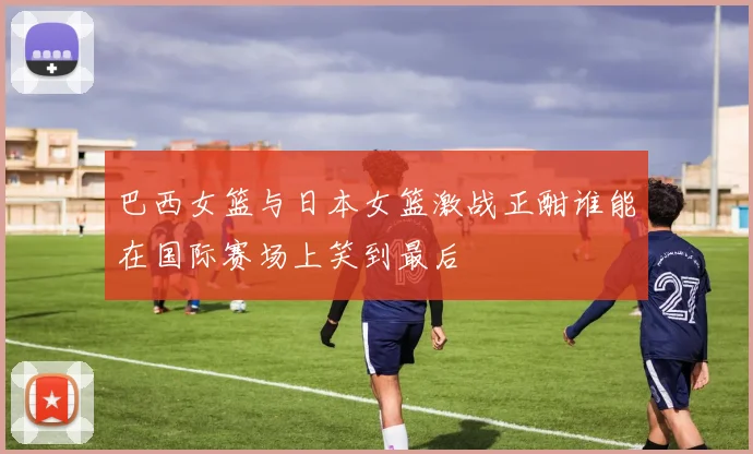 巴西女篮与日本女篮激战正酣谁能在国际赛场上笑到最后