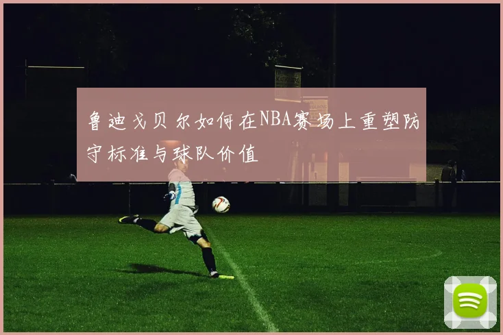 鲁迪戈贝尔如何在NBA赛场上重塑防守标准与球队价值