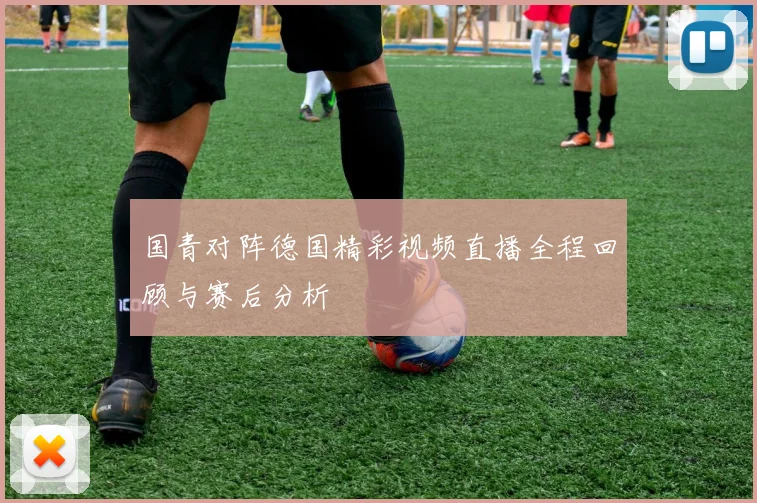 国青对阵德国精彩视频直播全程回顾与赛后分析