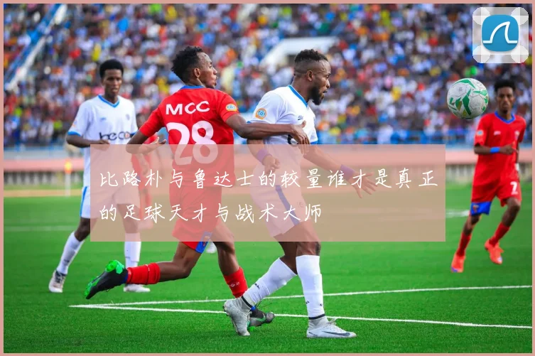 比路朴与鲁达士的较量谁才是真正的足球天才与战术大师