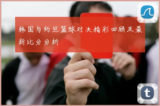 韩国与约旦篮球对决精彩回顾及最新比分分析