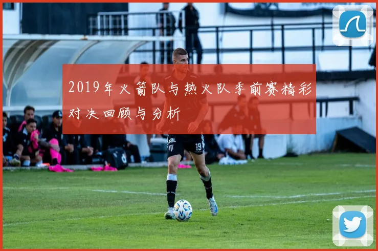 2019年火箭队与热火队季前赛精彩对决回顾与分析