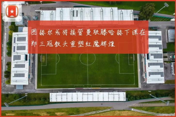 图赫尔或将接管曼联滕哈赫下课在即三冠教头重塑红魔辉煌