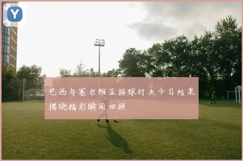巴西与塞尔维亚排球对决今日结果揭晓精彩瞬间回顾