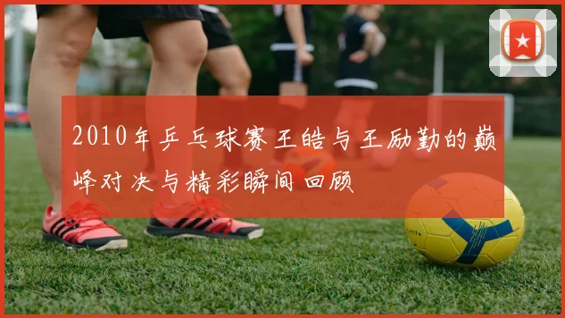 2010年乒乓球赛王皓与王励勤的巅峰对决与精彩瞬间回顾