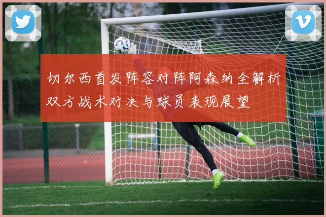 切尔西首发阵容对阵阿森纳全解析双方战术对决与球员表现展望