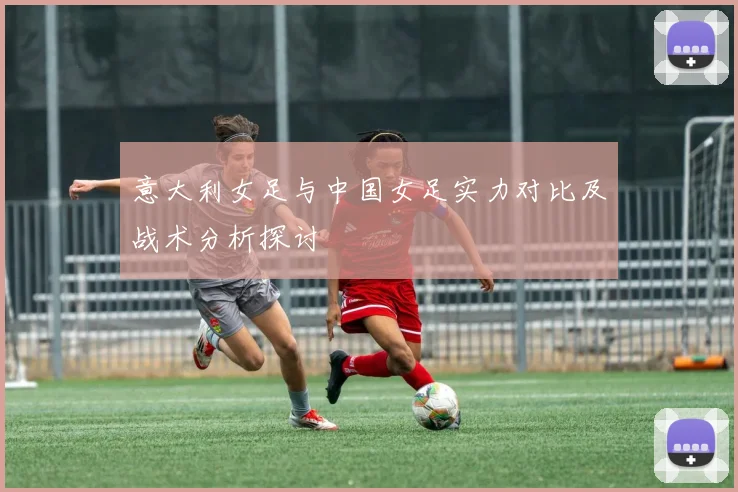 意大利女足与中国女足实力对比及战术分析探讨
