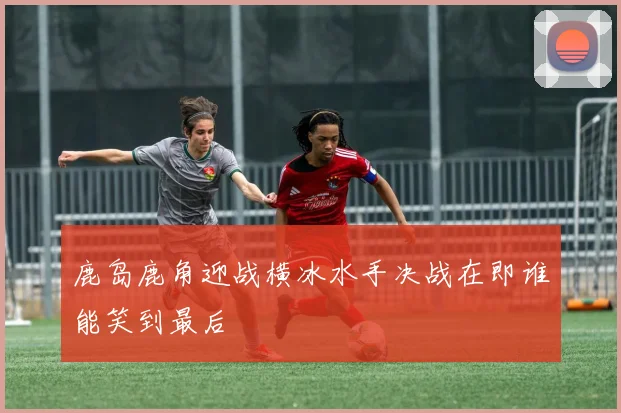 鹿岛鹿角迎战横冰水手决战在即谁能笑到最后