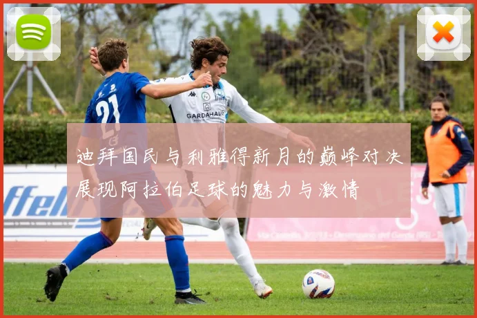 迪拜国民与利雅得新月的巅峰对决展现阿拉伯足球的魅力与激情
